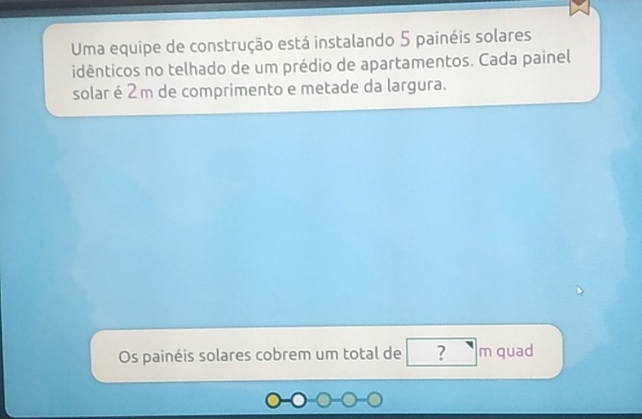 Uma equipe de construção está instalando 5 painéis solares 
idênticos no telhado de um prédio de apartamentos. Cada painel 
solaré2 m de comprimento e metade da largura. 
Os painéis solares cobrem um total de ? m quad