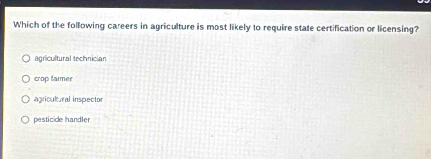 Which of the following careers in agriculture is most likely to require state certification or licensing?
agricultural technician
crop farmer
agricultural inspector
pesticide handler