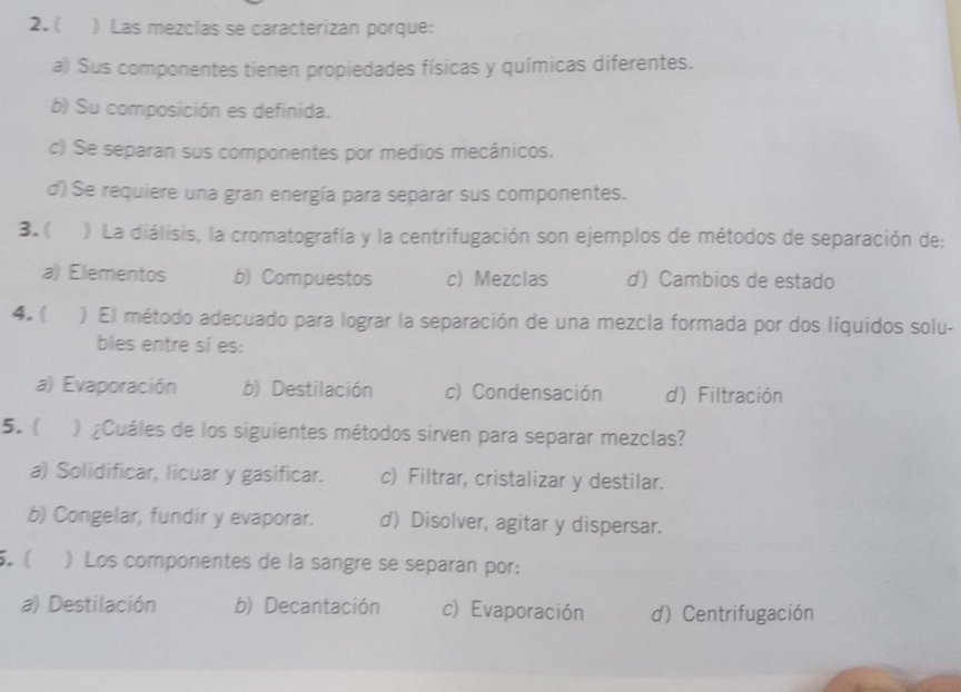 ( ) Las mezclas se caracterizan porque:
a) Sus componentes tienen propiedades físicas y químicas diferentes.
b) Su composición es definida.
c) Se separan sus componentes por medios mecánicos.
d) Se requiere una gran energía para separar sus componentes.
3. ( ) La diálisis, la cromatografía y la centrifugación son ejemplos de métodos de separación de:
a) Elementos b) Compuestos c) Mezclas d) Cambios de estado
4. ( ) El método adecuado para lograr la separación de una mezcla formada por dos líquidos solu-
bles entre sí es:
a) Evaporación b) Destilación c) Condensación d) Filtración
5. ( ) ¿Cuáles de los siguientes métodos sirven para separar mezclas?
a) Solidificar, licuar y gasificar. c) Filtrar, cristalizar y destilar.
b) Congelar, fundir y evaporar. d) Disolver, agitar y dispersar.
5.( ) Los componentes de la sangre se separan por:
a) Destilación b) Decantación c) Evaporación d) Centrifugación