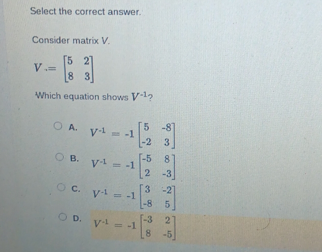 Select the correct answer.
Consider matrix V.
V=beginbmatrix 5&2 8&3endbmatrix
Which equation shows V^(-1) ?
A. V^(-1)=-1beginbmatrix 5&-8 -2&3endbmatrix
B. V^(-1)=-1beginbmatrix -5&8 2&-3endbmatrix
C. V^(-1)=-1beginbmatrix 3&-2 -8&5endbmatrix
D. V^(-1)=-1beginbmatrix -3&2 8&-5endbmatrix