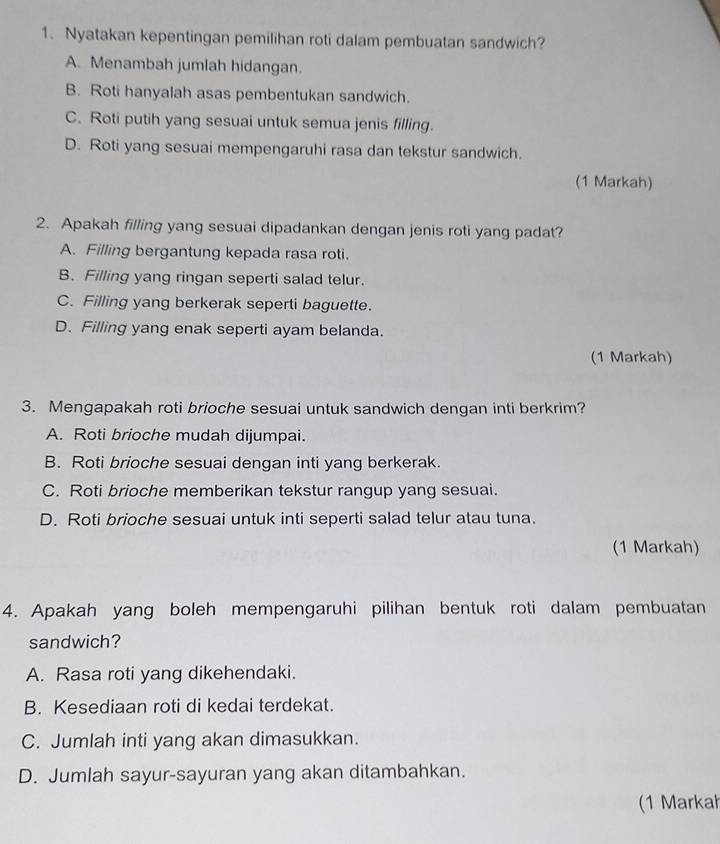 Nyatakan kepentingan pemilihan roti dalam pembuatan sandwich?
A. Menambah jumlah hidangan.
B. Roti hanyalah asas pembentukan sandwich.
C. Roti putih yang sesuai untuk semua jenis filling.
D. Roti yang sesuai mempengaruhi rasa dan tekstur sandwich.
(1 Markah)
2. Apakah filling yang sesuai dipadankan dengan jenis roti yang padat?
A. Filling bergantung kepada rasa roti.
B. Filling yang ringan seperti salad telur.
C. Filling yang berkerak seperti baguette.
D. Filling yang enak seperti ayam belanda.
(1 Markah)
3. Mengapakah roti brioche sesuai untuk sandwich dengan inti berkrim?
A. Roti brioche mudah dijumpai.
B. Roti brioche sesuai dengan inti yang berkerak.
C. Roti brioche memberikan tekstur rangup yang sesuai.
D. Roti brioche sesuai untuk inti seperti salad telur atau tuna.
(1 Markah)
4. Apakah yang boleh mempengaruhi pilihan bentuk roti dalam pembuatan
sandwich?
A. Rasa roti yang dikehendaki.
B. Kesediaan roti di kedai terdekat.
C. Jumlah inti yang akan dimasukkan.
D. Jumlah sayur-sayuran yang akan ditambahkan.
(1 Markah