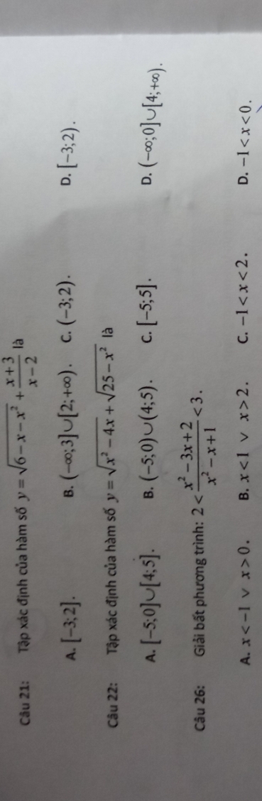 Tập xác định của hàm số y=sqrt(6-x-x^2)+ (x+3)/x-2  là
A. [-3;2]. (-∈fty ;3]∪ [2;+∈fty ). C. (-3;2). D. [-3;2). 
B.
Câu 22: Tập xác định của hàm số y=sqrt(x^2-4x)+sqrt(25-x^2) là
A. [-5;0]∪ [4;5]. B. (-5;0)∪ (4;5). C. [-5;5]. D. (-∈fty ;0]∪ [4;+∈fty ). 
Câu 26: Giải bất phương trình: 2 <3</tex>.
A. x V x>0. B. x<1</tex> V x>2. C. -1 . D. -1 .