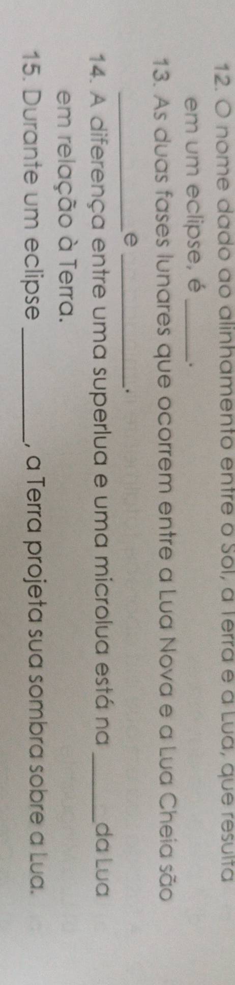nome dado ao alinhamento entre o Sol, a Terra e a Lua, que resulta 
em um eclipse, é_ 
. 
13. As duas fases lunares que ocorrem entre a Lua Nova e a Lua Cheia são 
_e_ 
. 
14. A diferença entre uma superlua e uma microlua está na _da Lua 
em relação à Terra. 
15. Durante um eclipse _, a Terra projeta sua sombra sobre a Lua.