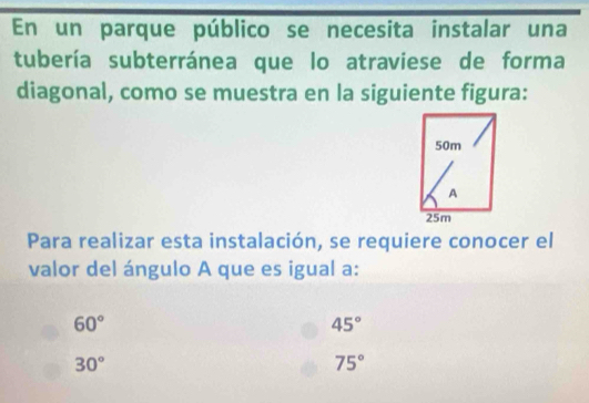 En un parque público se necesita instalar una
tubería subterránea que lo atraviese de forma
diagonal, como se muestra en la siguiente figura:
50m
A
25m
Para realizar esta instalación, se requiere conocer el
valor del ángulo A que es igual a:
60°
45°
30°
75°