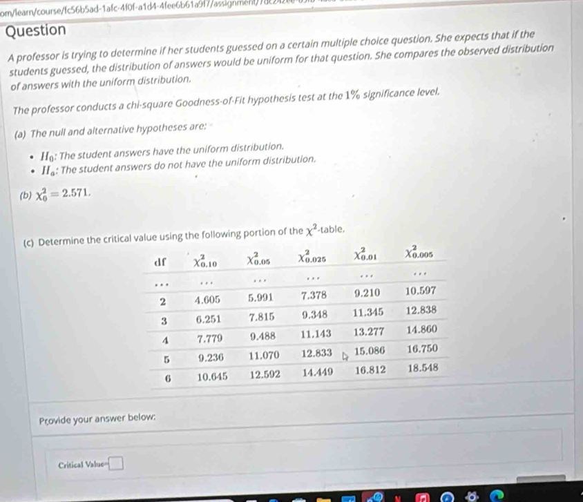 com/learn/course/fc56b5ad-1afc-4f0f-a1d4-4fee6b61a9f7/assignment/78c2
Question
A professor is trying to determine if her students guessed on a certain multiple choice question. She expects that if the
students guessed, the distribution of answers would be uniform for that question. She compares the observed distribution
of answers with the uniform distribution.
The professor conducts a chi-square Goodness-of-Fit hypothesis test at the 1% significance level.
(a) The null and alternative hypotheses are:
H_0 : The student answers have the uniform distribution.
H_a : The student answers do not have the uniform distribution.
(b) chi _0^(2=2.571.
(c) Determine the criting the following portion of the x^2) -table,
Provide your answer below:
Critical Value= □