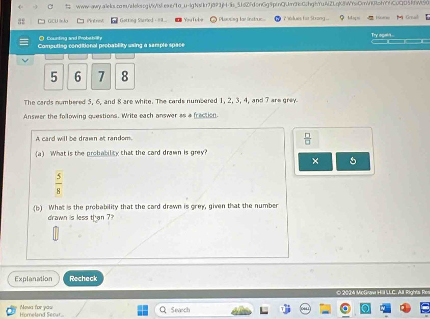 GCU Info Pintrest Getting Started - H.... YouTube ) Planning for Instruc... 7 Values for Strong... Maps Home Gmail 
Counting and Probability Try again... 
Computing conditional probability using a sample space
5 6 7 8
The cards numbered 5, 6, and 8 are white. The cards numbered 1, 2, 3, 4, and 7 are grey. 
Answer the following questions. Write each answer as a fraction. 
A card will be drawn at random.
 □ /□  
(a) What is the probability that the card drawn is grey? 
×
 5/8 
(b) What is the probability that the card drawn is grey, given that the number 
drawn is less t an 7? 
Explanation Recheck 
© 2024 McGraw Hill LLC. All Rights Re 
News for you Search 
Homeland Secur