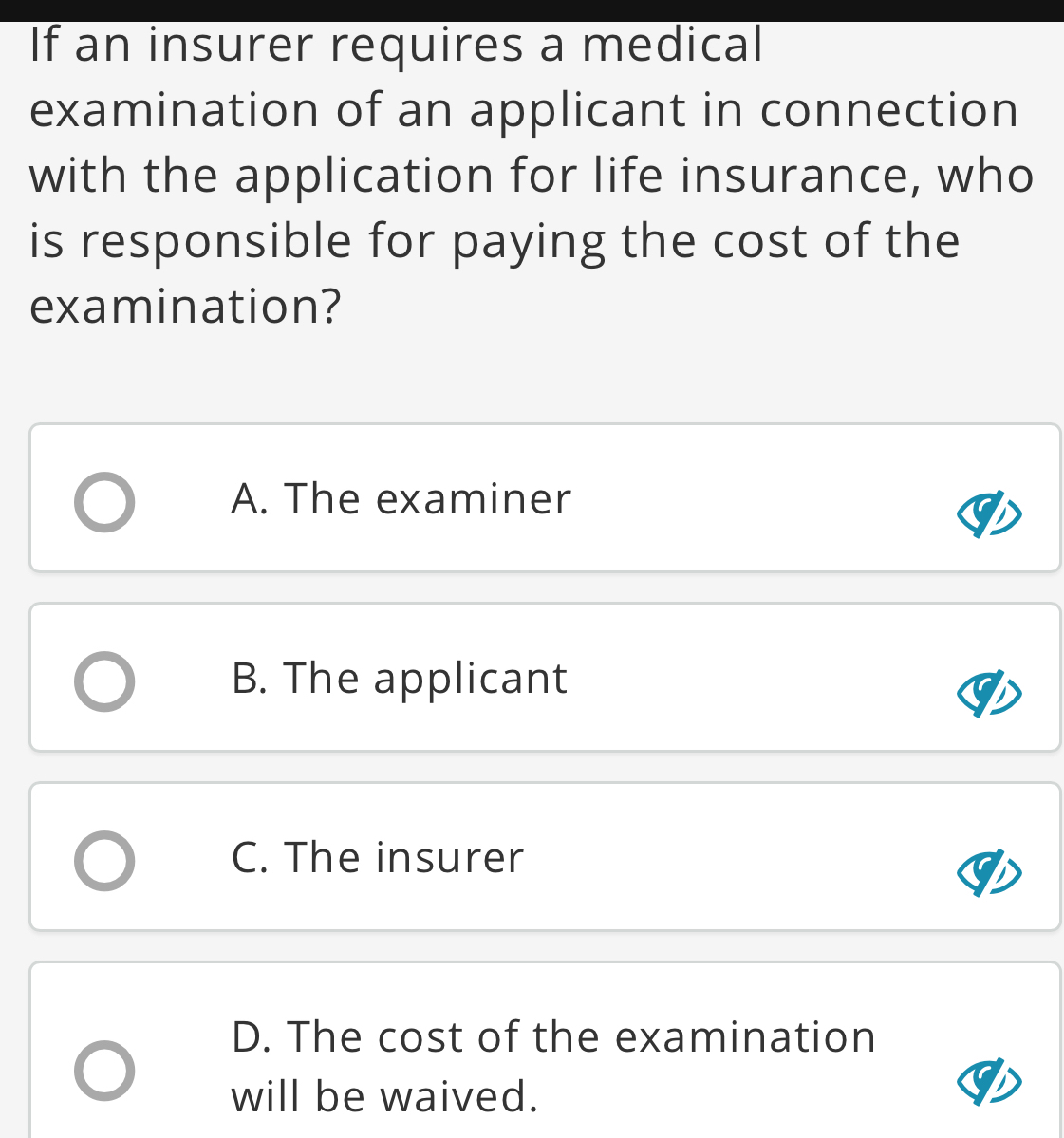 If an insurer requires a medical
examination of an applicant in connection
with the application for life insurance, who
is responsible for paying the cost of the
examination?
A. The examiner
B. The applicant
C. The insurer
D. The cost of the examination
will be waived.