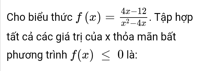 Cho biểu thức f(x)= (4x-12)/x^2-4x . Tập hợp 
tất cả các giá trị của x thỏa mãn bất 
phương trình f(x)≤ 0 là: