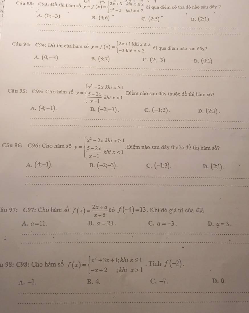 ( C93:Dhat O thị hàm số
đi qua điểm có tọa độ nào sau đây ?
A. (0;-3)
B. (3;6) C. (2;5) (2;1)
D.
_
_
_
_
_
_
_
Câu 94: C94: Đồ thị của hàm số y=f(x)=beginarrayl 2x+1khix≤ 2 -3khix>2endarray. di qua điềm nào sau đây?
A. (0;-3) B. (3;7)
_
C. (2;-3) D. (0;1)
_
_
_
_
_
Câu 95: C95: Cho hàm số y=beginarrayl x^2-2xkhix≥ 1  (5-2x)/x-1 khix<1endarray. Điểm nào sau đây thuộc đồ thị hàm số?
A. (4;-1). B. (-2;-3). C. (-1;3). D. (2;1).
_
_
_
_
Câu 96: C96: Cho hàm số y=beginarrayl x^2-2xkhix≥ 1  (5-2x)/x-1 khix<1endarray. Điểm nào sau đây thuộc đồ thị hàm số?
A. (4;-1). B. (-2;-3). C. (-1;3). D. (2;1).
_
__
_
_
_
lâu 97: C97: Cho hàm số f(x)= (2x+a)/x+5  có f(-4)=13. Khi đó giá trị của Glà
A. a=11. B. a=21. C. a=-3. D. _ a=3.
_
_
_
_
_
_
_
u 98: C98: Cho hàm số f(x)=beginarrayl x^2+3x+1;khix≤ 1 -x+2;khix>1endarray.. Tính f(-2).
A. -1. B. 4. C. -7. D. 0.
_
_