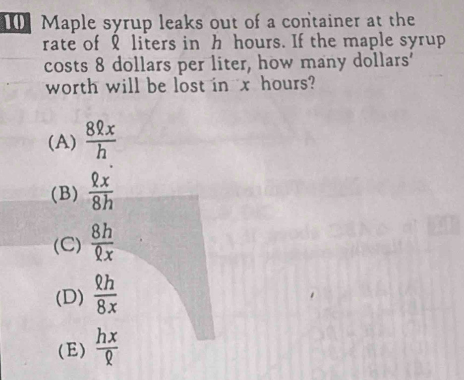 Maple syrup leaks out of a container at the
rate of liters in h hours. If the maple syrup
costs 8 dollars per liter, how many dollars '
worth will be lost in x hours?
(A)  8ell x/h 
(B)  Qx/8h 
(C)  8h/Qx 
(D)  Qh/8x 
(E)  hx/Q 