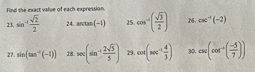 Find the exact value of each expression. 
23. sin^(-1) sqrt(2)/2  24. arctan (-1) 25. cos^(-1)( sqrt(3)/2 ) 26. csc^(-1)(-2)
27. sin (tan^(-1)(-1)) 28. sec (sin^(-1) 2sqrt(5)/5 ) 29. cot (sec^(-1) 4/3 ) 30. csc (cot^(-1)( (-5)/7 ))