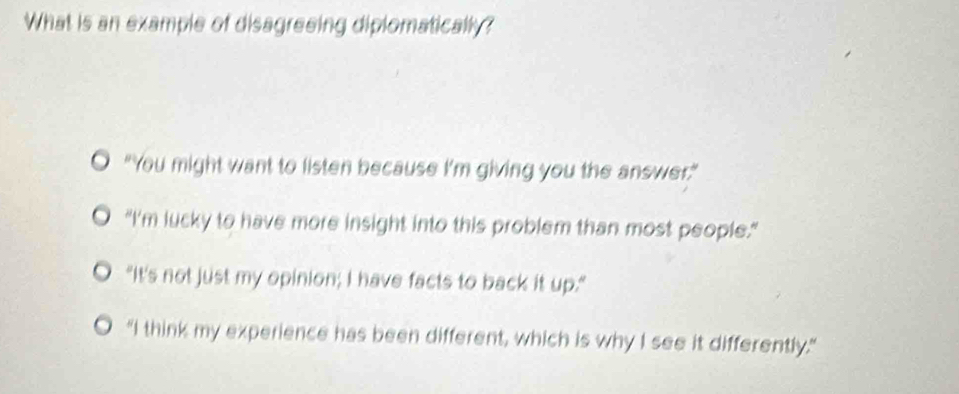 What is an example of disagreeing diplomatically?
O “You might want to listen because I’m giving you the answer.”
"I'm lucky to have more insight into this problem than most people."
"It's not just my opinion; I have facts to back it up."
"I think my experience has been different, which is why I see it differently."