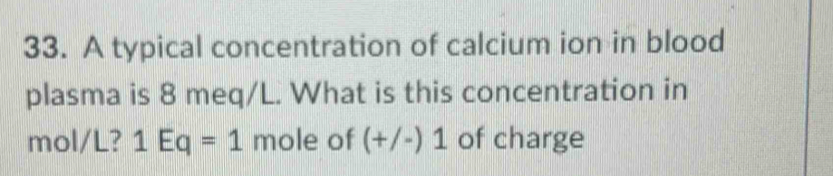 A typical concentration of calcium ion in blood 
plasma is 8 meq/L. What is this concentration in
mol/L? 1Eq=1 mole of (+/-)1 of charge