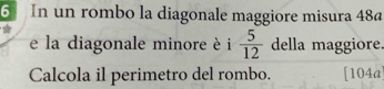 In un rombo la diagonale maggiore misura 48ª
e la diagonale minore è i  5/12  della maggiore. 
Calcola il perimetro del rombo. [104a]