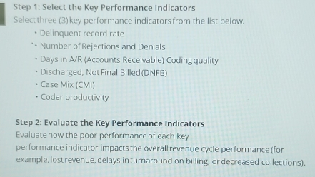 Select the Key Performance Indicators
Select three (3) key performance indicators from the list below.
Delinquent record rate
Number of Rejections and Denials
Days in A/R (Accounts Receivable) Coding quality
Discharged, Not Final Billed (DNFB)
Case Mix (CMI)
Coder productivity
Step 2: Evaluate the Key Performance Indicators
Evaluate how the poor performance of each key
performance indicator impacts the overall revenue cycle performance (for
example, lost revenue, delays in turnaround on billing, or decreased collections).