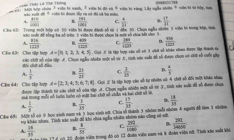 Toân Thây Lê Thê Thông 0988031788
an 61: Một hộp chứa 3 viên bị xanh, 5 viên bị đỏ và 6 viên bị vàng. Lấy ngẫu nhiên 6 viên bi từ hộp, tính
xác suất đề 6 viên bì được lấy ra có đủ cả ba màu.
A.  810/1001 . B.  191/1001 . C.  4/21 . D.  17/21 .
Câu 62: Trong một hộp có 50 viên bi được đánh số từ 1 đến 50. Chọn ngẫu nhiên 3 viên bi trong hộp, tính
xác suất đề tổng ba số trên 3 viên bi được chọn là một số chia hết cho 3.
A.  816/1225 . B.  409/1225 . C.  289/1225 . D.  936/1225 .
Câu 63: Cho tập hợp A= 0;1;2;3;4;5. Gọi S là tập hợp các số có 3 chữ số khác nhau được lập thành từ
các chữ số của tập A. Chọn ngẫu nhiên một số từ S, tính xác suất để số được chọn có chữ số cuối gấp
đôi chữ số đầu.
A.  1/5 .  23/25 .  2/25 . D.  4/5 .
B.
C.
Câu 64: Cho tập hợp A= 2;3;4;5;6;7;8. Gọi S là tập hợp các số tự nhiên có 4 chữ số đôi một khác nhau
được lập thành từ các chữ số của tập A. Chọn ngẫu nhiên một số từ S, tính xác suất để số được chọn
mả trong mỗi số luôn luôn có mặt hai chữ số chẵn và hai chữ số lẻ.
B.
A.  1/5 .  3/35 .
C.  17/35 . D.  18/35 .
Câu 65: Một tổ có 9 học sinh nam và 3 học sinh nữ. Chia tổ thành 3 nhóm mỗi nhóm 4 người để làm 3 nhiệm
vụ khác nhau. Tính xác suất để khi chia ngẫu nhiên nhóm nào cũng có nữ.
C.
A.  16/55 .  8/55 .  292/1080 . D.  292/34650 .
B.
lớn 17 4 có 20 đoàn viên trong đó có 12 đoàn viên nam và 8 đoàn viên nữ. Tính xác suất khi