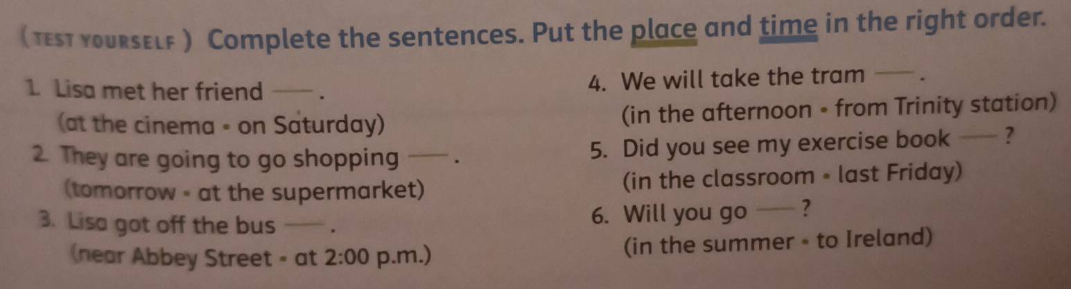 ( st yourself) Complete the sentences. Put the place and time in the right order. 
1 Lisa met her friend _. 4. We will take the tram . 
(at the cinema - on Saturday) (in the afternoon • from Trinity station) 
2. They are going to go shopping . 5. Did you see my exercise book — ? 
(tomorrow - at the supermarket) (in the classroom • last Friday) 
3. Lisa got off the bus 6. Will you go ? 
(near Abbey Street - at 2:00 p.m.) (in the summer - to Ireland)