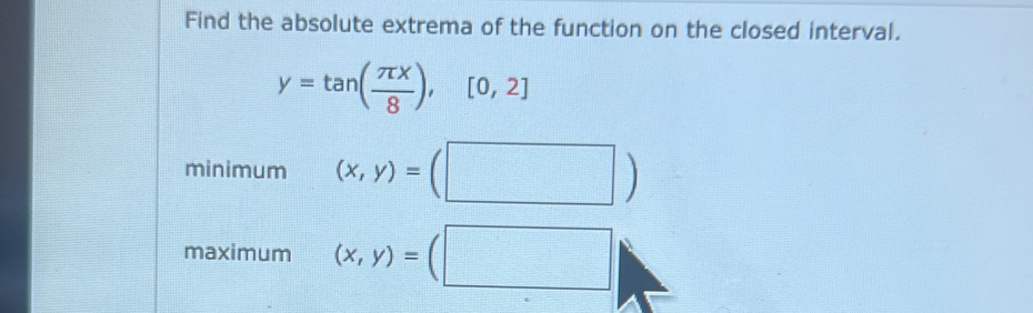 Find the absolute extrema of the function on the closed interval.
y=tan ( π x/8 ),[0,2]
minimum (x,y)=(□ )
maximum (x,y)=(□