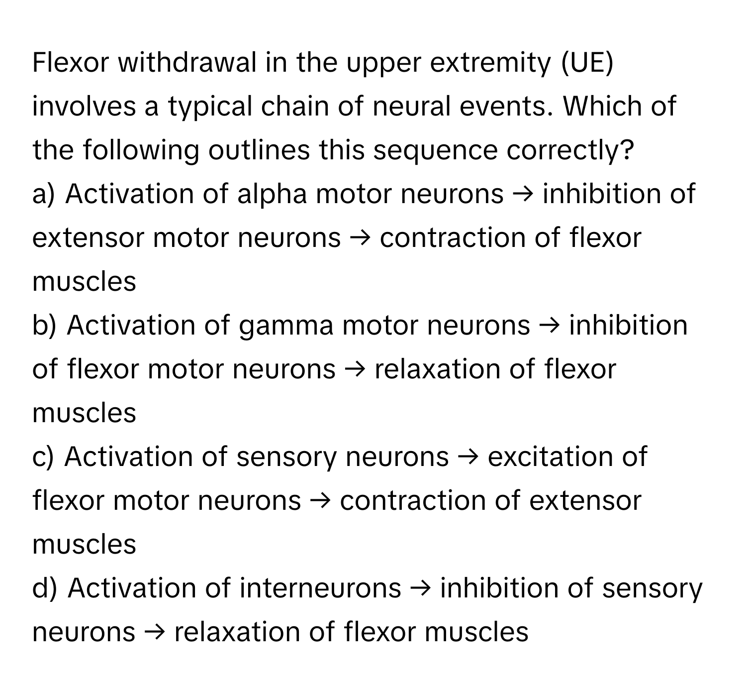 Flexor withdrawal in the upper extremity (UE) involves a typical chain of neural events. Which of the following outlines this sequence correctly?

a) Activation of alpha motor neurons → inhibition of extensor motor neurons → contraction of flexor muscles 
b) Activation of gamma motor neurons → inhibition of flexor motor neurons → relaxation of flexor muscles 
c) Activation of sensory neurons → excitation of flexor motor neurons → contraction of extensor muscles 
d) Activation of interneurons → inhibition of sensory neurons → relaxation of flexor muscles