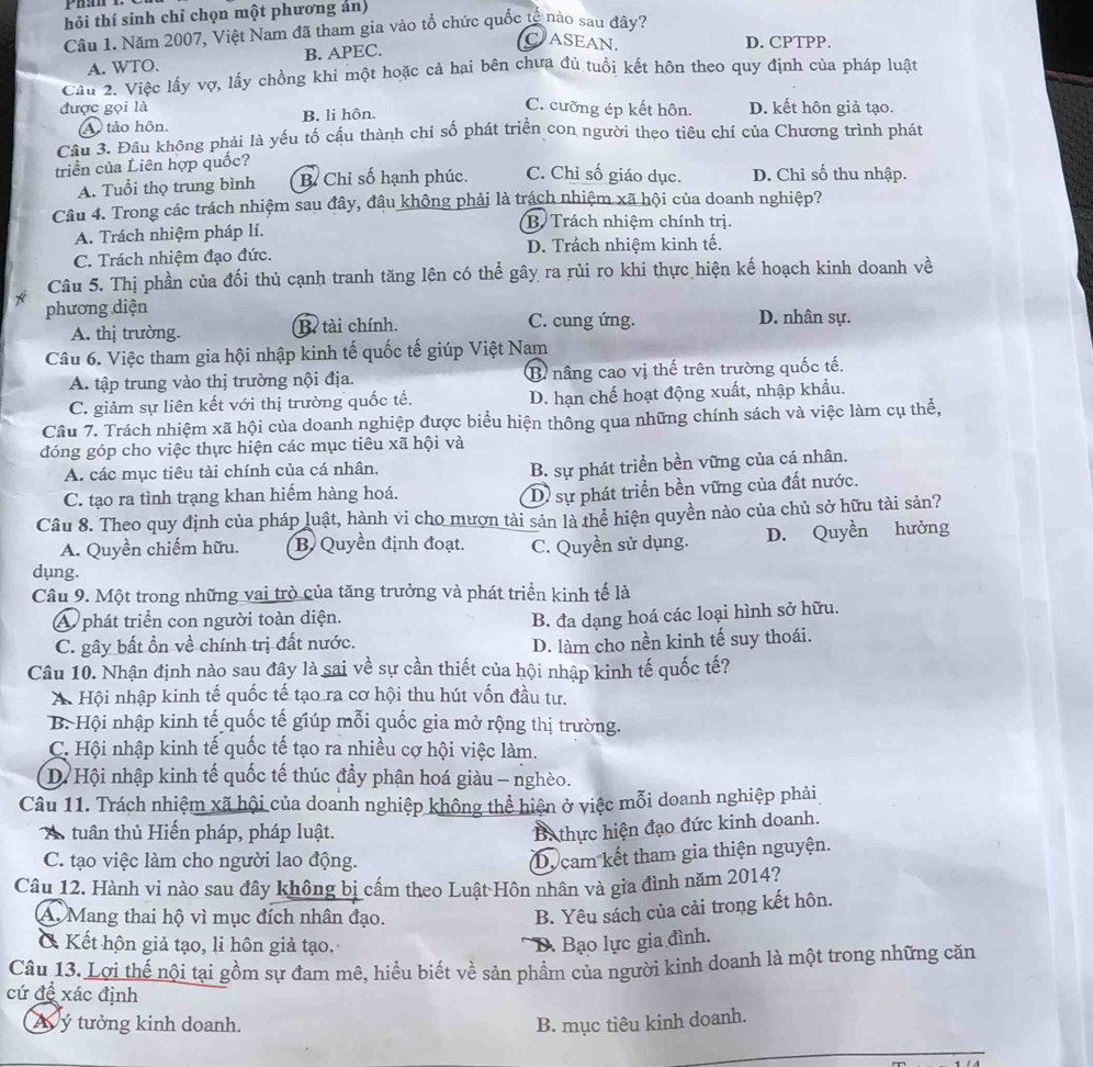 hỏi thí sinh chỉ chọn một phương án)
Câu 1. Năm 2007, Việt Nam đã tham gia vào tổ chức quốc tế nào sau đây?
A. WTO. B. APEC.
CASEAN. D. CPTPP.
Câu 2. Việc lấy vợ, lấy chồng khi một hoặc cả hai bên chưa đủ tuổi kết hôn theo quy định của pháp luật
C. cưỡng ép kết hôn.
được gọi là D. kết hôn giả tạo.
A tảo hôn. B. li hôn.
Câu 3. Đầu không phải là yếu tố cấu thành chi số phát triển con người theo tiêu chí của Chương trình phát
triển của Liên hợp quốc? D. Chỉ số thu nhập.
A. Tuổi thọ trung bình B Chỉ số hạnh phúc. C. Chỉ số giáo dục.
Câu 4. Trong các trách nhiệm sau đây, đâu không phải là trách nhiệm xã hội của doanh nghiệp?
B Trách nhiệm chính trị.
A. Trách nhiệm pháp lí.
C. Trách nhiệm đạo đức. D. Trách nhiệm kinh tế.
Câu 5. Thị phần của đối thủ cạnh tranh tăng lên có thể gây ra rủi ro khi thực hiện kế hoạch kinh doanh t ve
phương diện C. cung ứng. D. nhân sự.
A. thị trường. B. tài chính.
Câu 6. Việc tham gia hội nhập kinh tế quốc tế giúp Việt Nam
A. tập trung vào thị trường nội địa. B nâng cao vị thế trên trường quốc tế,
C. giảm sự liên kết với thị trường quốc tế. D. hạn chế hoạt động xuất, nhập khẩu.
Câu 7. Trách nhiệm xã hội của doanh nghiệp được biểu hiện thông qua những chính sách và việc làm cụ thể,
đóng góp cho việc thực hiện các mục tiêu xã hội và
A. các mục tiêu tài chính của cá nhân.
B. sự phát triển bền vững của cá nhân.
C. tạo ra tình trạng khan hiểm hàng hoá.
D sự phát triển bền vững của đất nước.
Câu 8. Theo quy định của pháp luật, hành vi cho mượn tài sản là thể hiện quyền nào của chủ sở hữu tài sản?
A. Quyền chiếm hữu. B Quyền định đoạt. C. Quyền sử dụng. D. Quyền hưởng
dụng.
Câu 9. Một trong những vai trò của tăng trưởng và phát triển kinh tế là
A phát triển con người toàn diện.
B. đa dạng hoá các loại hình sở hữu.
C. gây bất ồn về chính trị đất nước.
D. làm cho nền kinh tế suy thoái.
Câu 10. Nhận định nào sau đây là sai về sự cần thiết của hội nhập kinh tế quốc tế?
A Hội nhập kinh tế quốc tế tạo ra cơ hội thu hút vốn đầu tư.
B. Hội nhập kinh tế quốc tế giúp mỗi quốc gia mở rộng thị trường.
C. Hội nhập kinh tế quốc tế tạo ra nhiều cợ hội việc làm.
D. Hội nhập kinh tế quốc tế thúc đầy phận hoá giàu - nghèo.
Câu 11. Trách nhiệm xã hội của doanh nghiệp không thể hiện ở việc mỗi doanh nghiệp phải
A tuân thủ Hiến pháp, pháp luật.
Ba thực hiện đạo đức kinh doanh.
C. tạo việc làm cho người lao động.
Dy cam kết tham gia thiện nguyện.
Câu 12. Hành vi nào sau đây không bị cấm theo Luật Hôn nhân và gia đình năm 2014?
A. Mang thai hộ vì mục đích nhân đạo.
B. Yêu sách của cải trong kết hôn.
& Kết hộn giả tạo, li hôn giả tạo. D. Bạo lực gia đình.
Câu 13. Lợi thế nội tại gồm sự đam mê, hiểu biết về sản phẩm của người kinh doanh là một trong những căn
cứ đề xác định
Á  ý tưởng kinh doanh. B. mục tiêu kinh doanh.