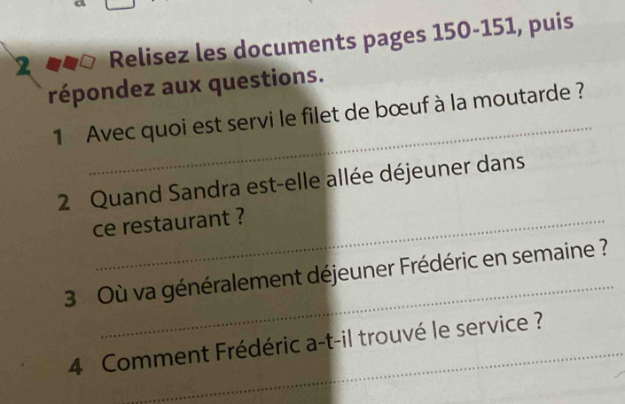 Relisez les documents pages 150-151, puis 
répondez aux questions. 
_ 
1 Avec quoi est servi le filet de bœuf à la moutarde ? 
2 Quand Sandra est-elle allée déjeuner dans 
ce restaurant ? 
_ 
3 Où va généralement déjeuner Frédéric en semaine ? 
4 Comment Frédéric a-t-il trouvé le service ?