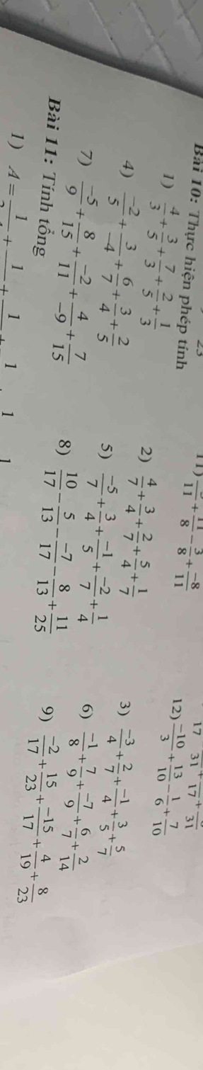 1 1 frac 11+ 11/8 - 3/8 + (-8)/11 
17 frac 31+frac 17+frac 31
Bai 10: Thực hiện phép tính 12)  (-10)/3 + 13/10 - 1/6 + 7/10 
1)  4/3 + 3/5 + 7/3 + 2/5 + 1/3 
4)  (-2)/5 + 3/-4 + 6/7 + 3/4 + 2/5 
2)  4/7 + 3/4 + 2/7 + 5/4 + 1/7   (-3)/4 + 2/7 + (-1)/4 + 3/5 + 5/7 
3)
5)  (-5)/7 + 3/4 + (-1)/5 + (-2)/7 + 1/4   (-1)/8 + 7/9 + (-7)/9 + 6/7 + 2/14 
6)
7)  (-5)/9 + 8/15 + (-2)/11 + 4/-9 + 7/15  8)  10/17 - 5/13 - (-7)/17 - 8/13 + 11/25 
Bài 11: Tính tổng 9)  (-2)/17 + 15/23 + (-15)/17 + 4/19 + 8/23 
1) A=frac 1+frac 1+frac 1+frac 1 1