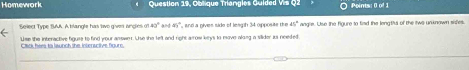 Homework Question 19, Oblique Triangles Guided Vis Q2 Points: 0 of 1 
Select Type SAA. A triangle has two given angles of 40° and 45° and a given side of length 34 opposite the 45° angle. Use the figure to find the lengths of the two unknown sides. 
Use the interactive figure to find your answer. Use the left and right arrow keys to move along a slider as needed, 
Click here to launch the interactive figure.