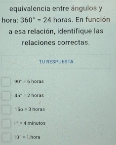 equivalencia entre ángulos y
hora: 360°=24 horas. En función
a esa relación, identifique las
relaciones correctas.
TU RESPUESTA
90°=6 horas
45°=2 horas
15o=3 horas
1°=4 minutos
10^r=1 hora