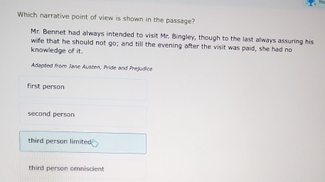 Which narrative point of view is shown in the passage?
Mr. Bennet had always intended to visit Mr. Bingley, though to the last always assuring his
wife that he should not go; and till the evening after the visit was paid, she had no
knowledge of it.
Adapted from Jane Austen, Pride and Prejudice
first person
second person
third person limited;
third person omniscient