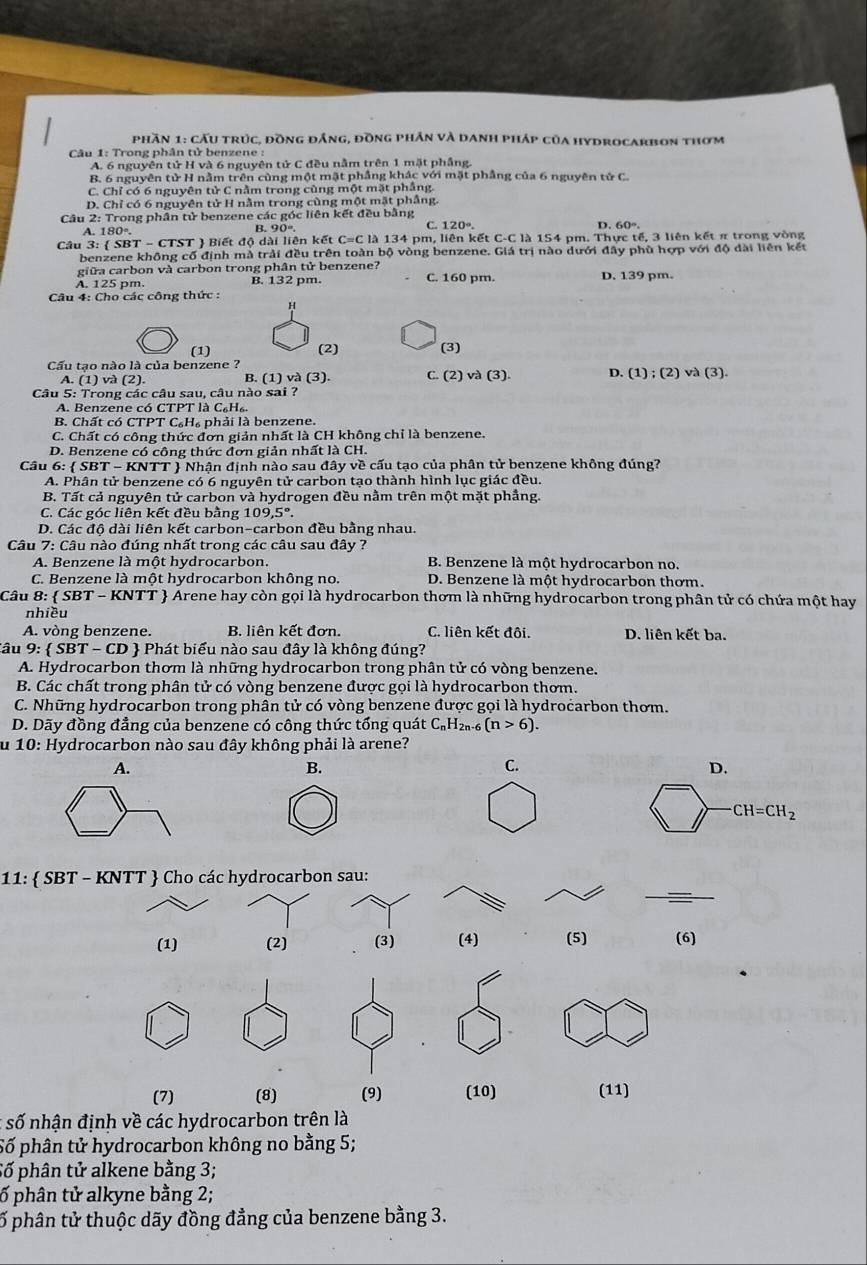 Phần 1: cầu trúc, đồng đẳng, đồng phần và danh pháp của hydrocarbon thơm
Câu 1: Trong phân tử benzene :
A. 6 nguyên tử H và 6 nguyên tử C đều nằm trên 1 mặt phầng.
B. 6 nguyên tử H nằm trên cùng một mặt phầng khác với mặt phẳng của 6 nguyên tử C.
C. Chỉ có 6 nguyên tử C nằm trong cùng một mặt phẳng.
D. Chỉ có 6 nguyên tử H nằm trong cùng một mặt phầng.
Câu 2: Trong phân tử benzene các góc liên kết đều bằng
C.
A. 180°. B. 90°. 120°. D.
Câu 3: (SBT-CT ST  Biết độ dài liên kết C=C là 134 pm, liên kết C-C là 154 pm. Thực tế, 3 liên kết π trong vòng
benzene không cố định mà trải đều trên toàn bộ vòng benzene. Giá trị nào dưới đây phù hợp với độ dài liên kết
giữa carbon và carbon trong phân tử benzene?
A. 125 pm. B. 132 pm. C. 160 pm. D. 139 pm.
Câu 4: Cho các công thức :
H
(1) (2) (3)
Cầu tạo nào là của benzene ?
A. (1) và (2). B. (1) và (3). C.(2)va(3). D. (1);(2)va(3).
Câu 5: Trong các câu sau, câu nào sai ?
A. Benzene có CTPT là C_6H_6.
B. Chất có C TPTC_6H_6 phải là benzene.
C. Chất có công thức đơn giản nhất là CH không chỉ là benzene.
D. Benzene có công thức đơn giản nhất là CH.
Câu 6:  SBT - KNTT  Nhận định nào sau đây về cấu tạo của phân tử benzene không đúng?
A. Phân tử benzene có 6 nguyên tử carbon tạo thành hình lục giác đều.
B. Tất cả nguyên tử carbon và hydrogen đều nằm trên một mặt phầng.
C. Các góc liên kết đều bằng 109,5°.
D. Các độ dài liên kết carbon-carbon đều bằng nhau.
Câu 7: Câu nào đúng nhất trong các câu sau đây ?
A. Benzene là một hydrocarbon. B Benzene là một hydrocarbon no.
C. Benzene là một hydrocarbon không no. D. Benzene là một hydrocarbon thơm.
Câu 8: SBT-KI NTT  Arene hay còn gọi là hydrocarbon thơm là những hydrocarbon trong phân tử có chứa một hay
nhiều
A. vòng benzene. B. liên kết đơn. C. liên kết đôi. D. liên kết ba.
âu 9: SBT-CD *   Phát biểu nào sau đây là không đúng?
A. Hydrocarbon thơm là những hydrocarbon trong phân tử có vòng benzene.
B. Các chất trong phân tử có vòng benzene được gọi là hydrocarbon thơm.
C. Những hydrocarbon trong phân tử có vòng benzene được gọi là hydrocarbon thơm.
D. Dãy đồng đẳng của benzene có công thức tổng quát C₆H₂₁-6 (n>6).
u 10: Hydrocarbon nào sau đây không phải là arene?
A.
B.
C.
D.
CH=CH_2
_
11:  SBT - KNTT  Cho các hydrocarbon sau:
(1) (2) (3) (4) (5) (6)
(7) (8) (9) (10) (11)
* số nhận định về các hydrocarbon trên là
Số phân tử hydrocarbon không no bằng 5;
Số phân tử alkene bằng 3;
ố phân tử alkyne bằng 2;
ố phân tử thuộc dãy đồng đẳng của benzene bằng 3.