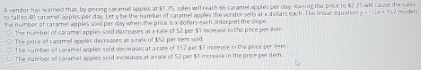 A vendor has learned that, by piricing caramel apples at $1,75, sales will reach 66 caramel apples per day. Raising the price to $2 25 will cause the sales
to fall to 40 caramel apples per day. Let y be the number of caramel apples the vendor sells at x doliars each. The linear equation y=-22x+132 models
the number of caramel apples soid per day when the price is x dollars each. Interpret the slope
The number of caramel apples sold decreases at a rate of 52 per $1 increase in the price per item.
The price of caramel apples decreases at a rate of $52 per item sold.
The number of caramel apples sold decreases at a rate of 157 per $1 increase in the price per tem
The number of caramel apples sold increases at a rate of 52 per $1 increase in the price peritem.