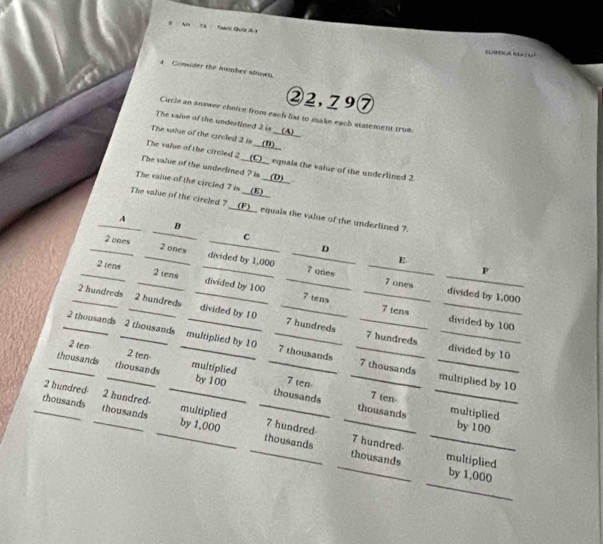 an Table Quet A-1 
SUSEKA NATU 
4. Consider the number shown. 
② 2,79 ⑦ 
Circle an answer cheice from each list to make each statement true. 
The value of the underlined 2 is __(▲)__ 
The value of the circled 2 is __(B)__ 
The value of the ciroled 2 __(C)__ equals the value of the underlined 2
The value of the underlined ? is __(D)__ 
The vaiue of the circled 7 is __(E)__ 
The value of the cireled 7 __(F)__ equals the value of the underlined 7
A 
B 
__c___ D 
_ 2 ones _ 2 ones divided by 1,000
E 
_
7 ones 
F 
_ 2 tens _ 2 tens divided by 100 _ 
7 ones divided by 1,000
_ 2 hundreds _ 2 hundreds _divided by 10 _ 7 hundreds _
7 tens 7 tens _divided by 100
_ 
_ 2 thousands _ 2 thousands _multiplied by 10 _ 7 thousands _ 
_
7 hundreds divided by 10
2 ten 2 ten- multiplied 
_thousands _thousands by 100 _ 
_ 7 thousands multiplied by 10
7 ten 7 ten-_
2 hundred 2 hundred- _multiplied 
_ 
_ 
thousands thousands multiplied by 100
_thousands _thousands by 1,000 _ 7 hundred _
7 hundred - 
_ 
_thousands _thousands multiplied by 1,000