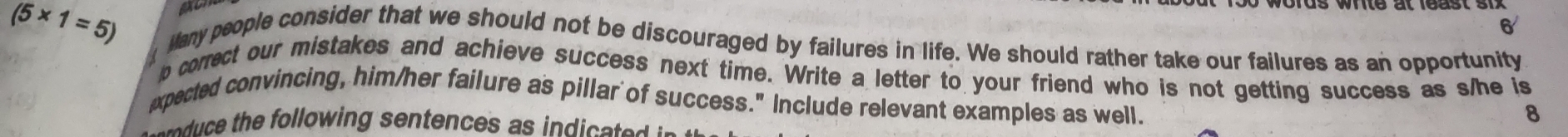 6
(5* 1=5) Many people consider that we should not be discouraged by failures in life. We should rather take our failures as an opportunity 
p correct our mistakes and achieve success next time. Write a letter to your friend who is not getting success as s/he is 
xpected convincing, him/her failure as pillar of success." Include relevant examples as well. 
8 
et u e th following sentences as in d e s e d