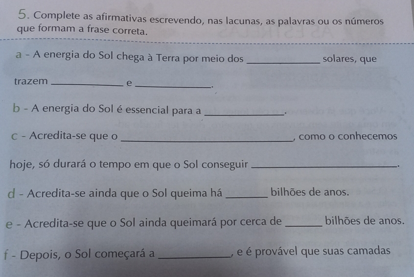 Complete as afirmativas escrevendo, nas lacunas, as palavras ou os números 
que formam a frase correta. 
a - A energia do Sol chega à Terra por meio dos _solares, que 
trazem _e_ 
. 
b - A energia do Sol é essencial para a_ 
c - Acredita-se que o _, como o conhecemos 
hoje, só durará o tempo em que o Sol conseguir __. 
d - Acredita-se ainda que o Sol queima há _bilhões de anos. 
e - Acredita-se que o Sol ainda queimará por cerca de _bilhões de anos. 
f - Depois, o Sol começará a _, é é provável que suas camadas