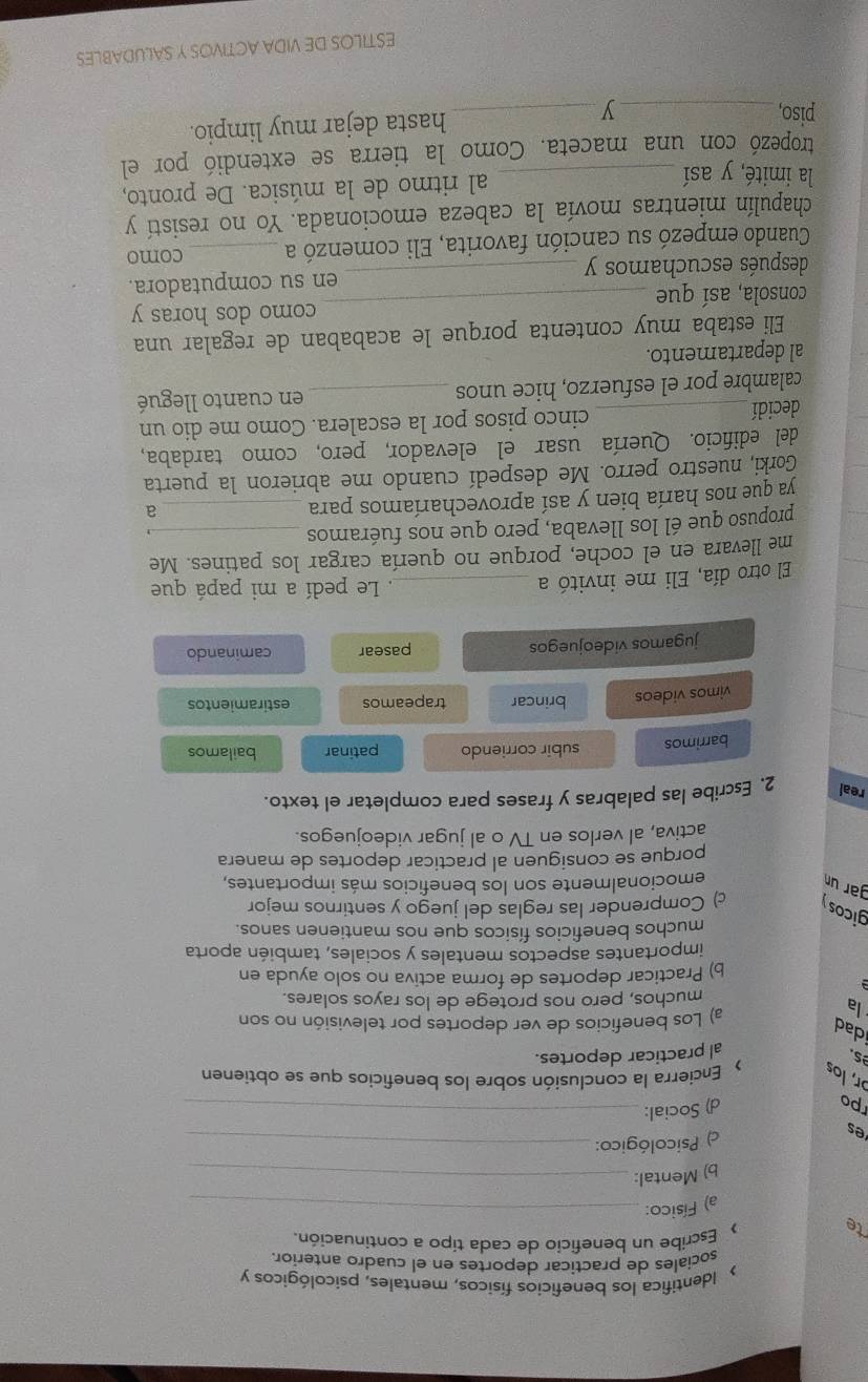 > Identifica los beneficios físicos, mentales, psicológicos y
sociales de practicar deportes en el cuadro anterior.
te  Escribe un beneficio de cada tipo a continuación.
a) Físico:_
b) Mental:_
es
) Psicológico:_
po
d) Social:_
ɔr, los  Encierra la conclusión sobre los beneficios que se obtienen
s.
al practicar deportes.
dad
la
a) Los beneficios de ver deportes por televisión no son
muchos, pero nos protege de los rayos solares.
b) Practicar deportes de forma activa no solo ayuda en
importantes aspectos mentales y sociales, también aporta
muchos beneficios físicos que nos mantienen sanos.
gicos y c) Comprender las reglas del juego y sentirnos mejor
gar un emocionalmente son los beneficios más importantes,
porque se consiguen al practicar deportes de manera
activa, al verlos en TV o al jugar videojuegos.
real 2. Escribe las palabras y frases para completar el texto.
barrimos subir corriendo patinar bailamos
_
vimos videos brincar trapeamos estiramientos
_
jugamos videojuegos pasear caminando
_
_
El otro día, Eli me invitó a _. Le pedí a mi papá que
me llevara en el coche, porque no quería cargar los patines. Me
propuso que él los llevaba, pero que nos fuéramos_
ya que nos haría bien y así aprovecharíamos para_
a
Gorki, nuestro perro. Me despedí cuando me abrieron la puerta
del edificio. Quería usar el elevador, pero, como tardaba,
decidí _cinco pisos por la escalera. Como me dio un
calambre por el esfuerzo, hice unos _en cuanto llegué
al departamento.
Eli estaba muy contenta porque le acababan de regalar una
consola, así que _como dos horas y
después escuchamos y _en su computadora.
Cuando empezó su canción favorita, Eli comenzó a _como
chapulín mientras movía la cabeza emocionada. Yo no resistí y
la imité, y así _al ritmo de la música. De pronto,
tropezó con una maceta. Como la tierra se extendió por el
piso, _y_
hasta dejar muy limpio.
ESTILOS DE VIDA ACTIVOS Y SALUDABLES