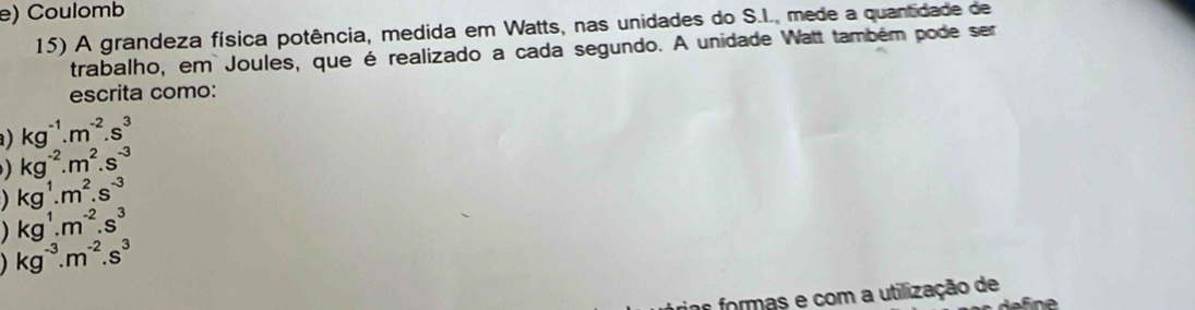 Coulomb 
15) A grandeza física potência, medida em Watts, nas unidades do S.I., mede a quantidade de 
trabalho, em Joules, que é realizado a cada segundo. A unidade Watt também pode ser 
escrita como: 
a) kg^(-1).m^(-2).s^3
kg^(-2).m^2.s^(-3)
kg^1.m^2.s^(-3)
kg^1.m^(-2).s^3
kg^(-3).m^(-2).s^3
r formas e com a utilização de