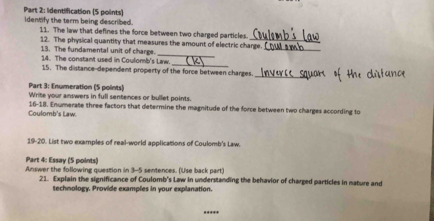 Identification (5 points) 
Identify the term being described. 
11. The law that defines the force between two charged particles. 
12. The physical quantity that measures the amount of electric charge._ 
13. The fundamental unit of charge._ 
_ 
14. The constant used in Coulomb's Law. 
15. The distance-dependent property of the force between charges._ 
Part 3: Enumeration (5 points) 
Write your answers in full sentences or bullet points. 
16-18. Enumerate three factors that determine the magnitude of the force between two charges according to 
Coulomb's Law. 
19-20. List two examples of real-world applications of Coulomb’s Law. 
Part 4: Essay (5 points) 
Answer the following question in 3-5 sentences. (Use back part) 
21. Explain the significance of Coulomb’s Law in understanding the behavior of charged particles in nature and 
technology. Provide examples in your explanation. 
---