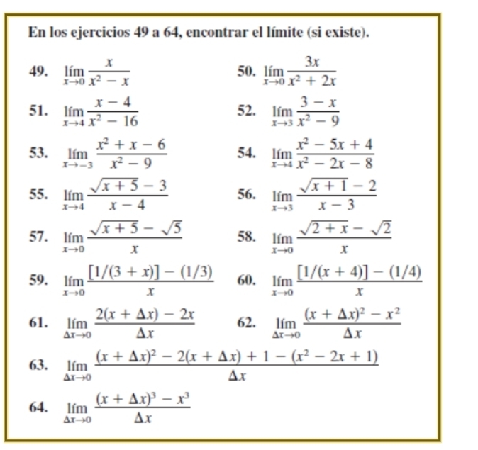 En los ejercicios 49 a 64, encontrar el límite (si existe).
49. limlimits _xto 0 x/x^2-x  50. limlimits _xto 0 3x/x^2+2x 
51. limlimits _xto 4 (x-4)/x^2-16  52. limlimits _xto 3 (3-x)/x^2-9 
53. limlimits _xto -3 (x^2+x-6)/x^2-9  54. limlimits _xto 4 (x^2-5x+4)/x^2-2x-8 
55. limlimits _xto 4 (sqrt(x+5)-3)/x-4  56. limlimits _xto 3 (sqrt(x+1)-2)/x-3 
57. limlimits _xto 0 (sqrt(x+5)-sqrt(5))/x  58. limlimits _xto 0 (sqrt(2+x)-sqrt(2))/x 
59. limlimits _xto 0 ([1/(3+x)]-(1/3))/x  60. limlimits _xto 0 ([1/(x+4)]-(1/4))/x 
61. limlimits _△ xto 0 (2(x+△ x)-2x)/△ x  62. limlimits _△ xto 0frac (x+△ x)^2-x^2△ x
63. limlimits _△ xto 0frac (x+△ x)^2-2(x+△ x)+1-(x^2-2x+1)△ x
64. limlimits _△ xto 0frac (x+△ x)^3-x^3△ x