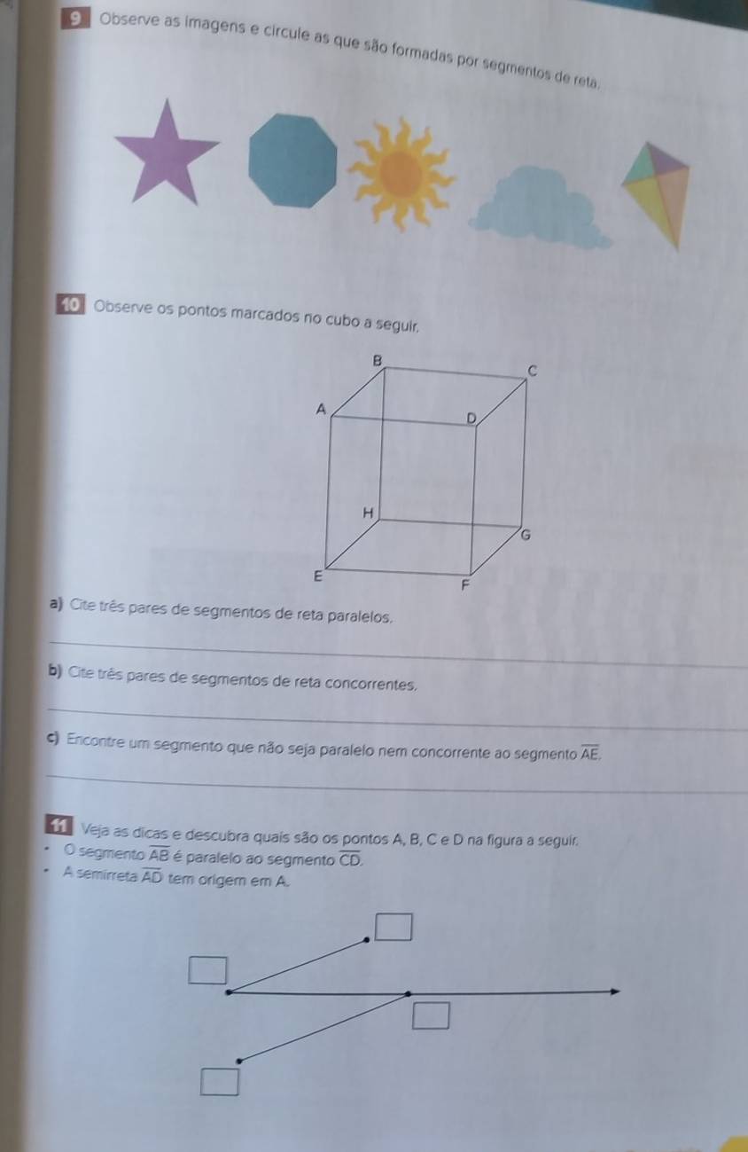 OObserve as imagens e círcule as que são formadas por segmentos 
10 Observe os pontos marcados no cubo a seguir. 
a) Cite três pares de segmentos de reta paralelos. 
_ 
b) Cite três pares de segmentos de reta concorrentes. 
_ 
() Encontre um segmento que não seja paralelo nem concorrente ao segmento overline AE
_ 
11 Veja as dicas e descubra quais são os pontos A, B, C e D na figura a seguir. 
O segmento overline AB é paralelo ao segmento overline CD. 
A semirreta overline AD tem origem em A.