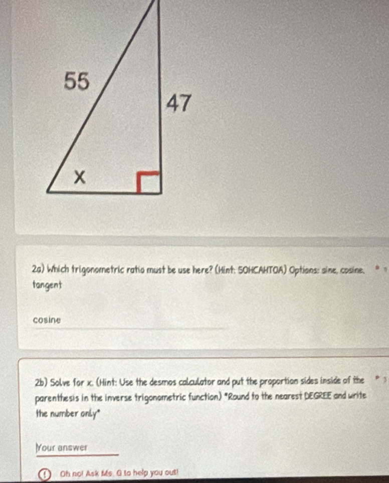 2a) Which trigonometric ratio must be use here? (Hint: 5OHCAHTOA) Options: sine, cosine.
tangent
cosine
2b) Solve for x. (Hint: Use the desmos calculator and put the proportion sides inside of the
parenthesis in the inverse trigonometric function) "Round to the nearest DEGREE and write
the number only*
)Your answer
Oh no! Ask Ms. G to help you out!