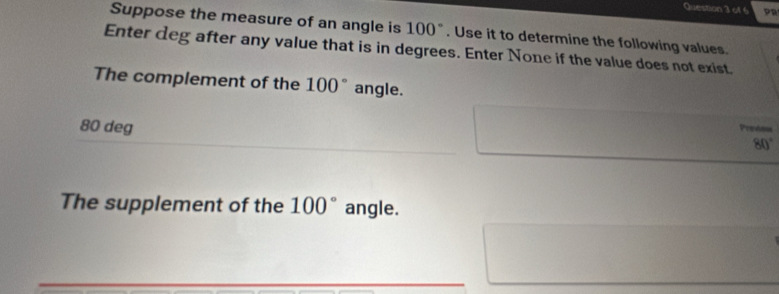 Suppose the measure of an angle is 100°. Use it to determine the following values. 
Enter deg after any value that is in degrees. Enter None if the value does not exist. 
The complement of the 100° angle.
80 deg 
Preóon
80°
The supplement of the 100° angle.