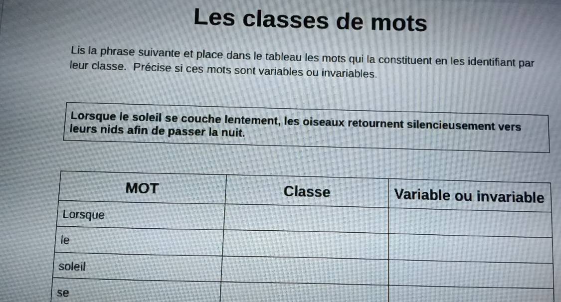 Les classes de mots 
Lis la phrase suivante et place dans le tableau les mots qui la constituent en les identifiant par 
leur classe. Précise si ces mots sont variables ou invariables. 
Lorsque le soleil se couche lentement, les oiseaux retournent silencieusement vers 
leurs nids afin de passer la nuit.