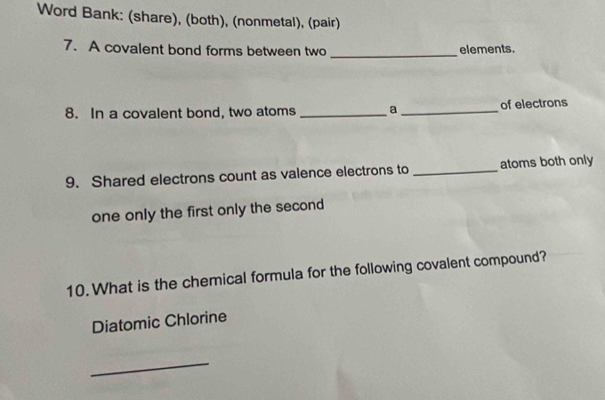 Word Bank: (share), (both), (nonmetal), (pair) 
7. A covalent bond forms between two _elements. 
8. In a covalent bond, two atoms _a_ of electrons 
9. Shared electrons count as valence electrons to _atoms both only 
one only the first only the second 
10. What is the chemical formula for the following covalent compound? 
Diatomic Chlorine 
_