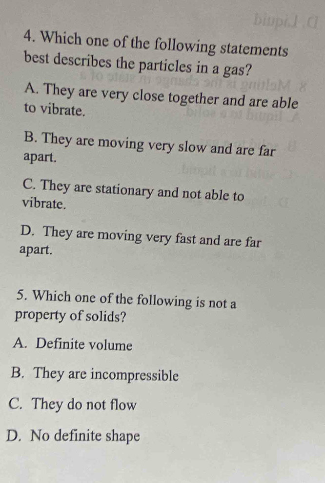 Which one of the following statements
best describes the particles in a gas?
A. They are very close together and are able
to vibrate.
B. They are moving very slow and are far
apart.
C. They are stationary and not able to
vibrate.
D. They are moving very fast and are far
apart.
5. Which one of the following is not a
property of solids?
A. Definite volume
B. They are incompressible
C. They do not flow
D. No definite shape