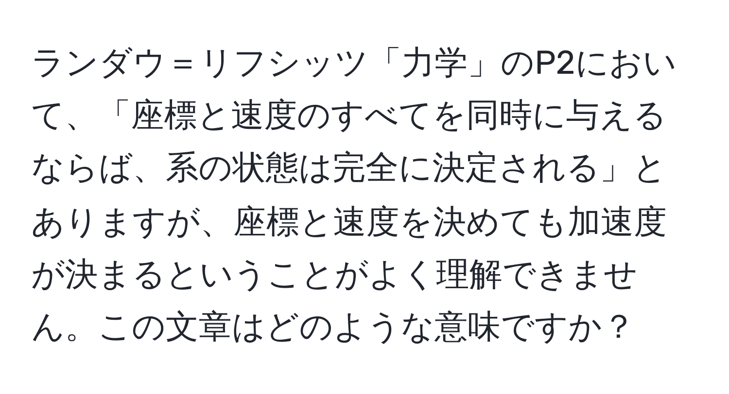 ランダウ＝リフシッツ「力学」のP2において、「座標と速度のすべてを同時に与えるならば、系の状態は完全に決定される」とありますが、座標と速度を決めても加速度が決まるということがよく理解できません。この文章はどのような意味ですか？