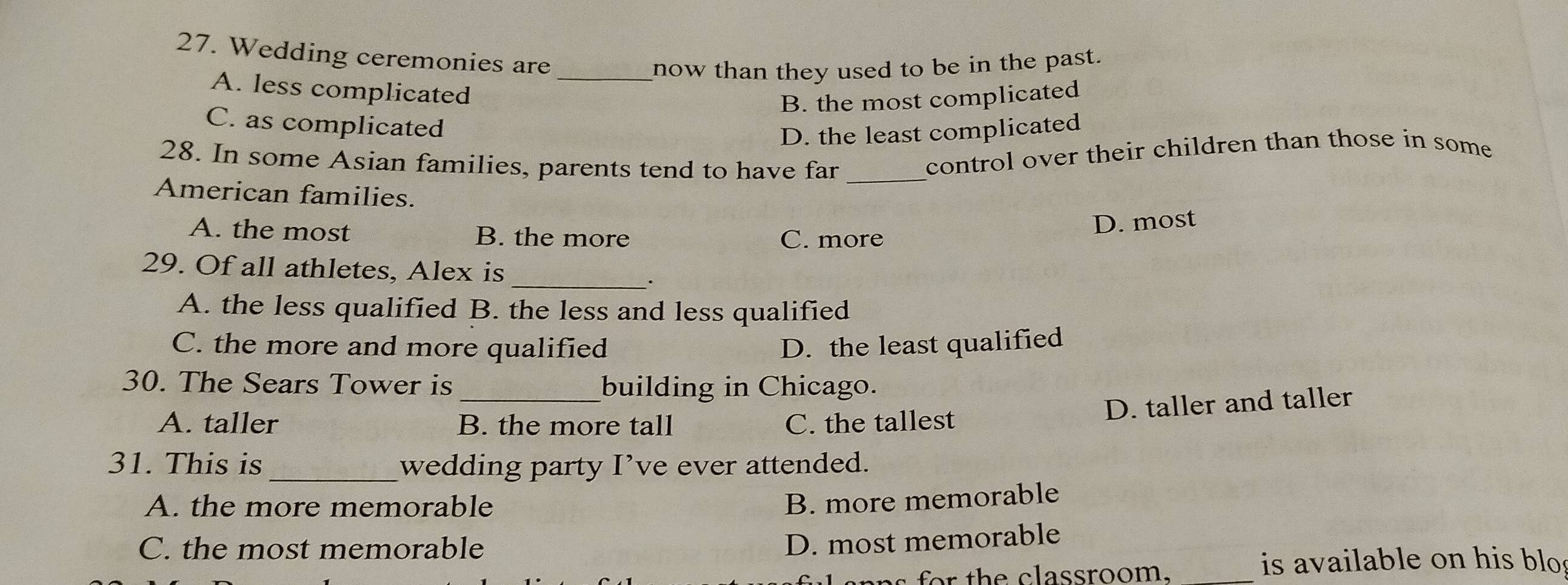 Wedding ceremonies are
now than they used to be in the past.
A. less complicated_
B. the most complicated
C. as complicated
D. the least complicated
28. In some Asian families, parents tend to have far_
control over their children than those in some
American families.
A. the most B. the more C. more
D. most
29. Of all athletes, Alex is
_.
A. the less qualified B. the less and less qualified
C. the more and more qualified D. the least qualified
30. The Sears Tower is _building in Chicago.
D. taller and taller
A. taller B. the more tall C. the tallest
31. This is _wedding party I’ve ever attended.
A. the more memorable
B. more memorable
C. the most memorable
D. most memorable
n th e classroom._
is available on his blo