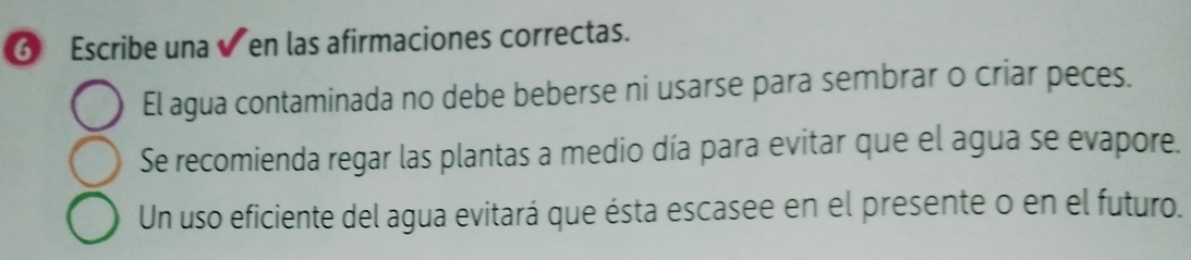 ⑥ Escribe una ✔ en las afirmaciones correctas. 
El agua contaminada no debe beberse ni usarse para sembrar o criar peces. 
Se recomienda regar las plantas a medio día para evitar que el agua se evapore. 
Un uso eficiente del agua evitará que ésta escasee en el presente o en el futuro.