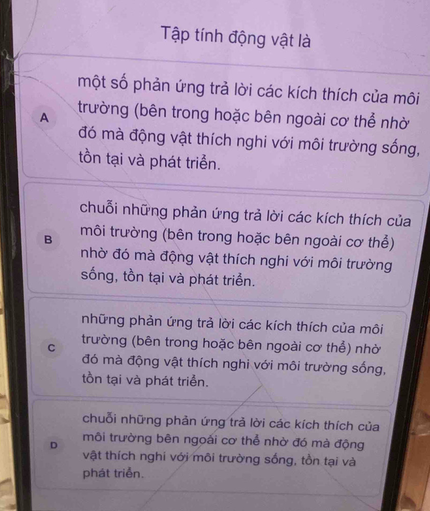 Tập tính động vật là
một số phản ứng trả lời các kích thích của môi
A
trường (bên trong hoặc bên ngoài cơ thể nhờ
đó mà động vật thích nghi với môi trường sống,
tồn tại và phát triển.
chuỗi những phản ứng trả lời các kích thích của
B môi trường (bên trong hoặc bên ngoài cơ thể)
nhờ đó mà động vật thích nghi với môi trường
sống, tồn tại và phát triển.
những phản ứng trả lời các kích thích của môi
C trường (bên trong hoặc bên ngoài cơ thể) nhờ
đó mà động vật thích nghi với môi trường sống,
tồn tại và phát triển.
chuỗi những phản ứng trả lời các kích thích của
D môi trường bên ngoài cơ thể nhờ đó mà động
vật thích nghi với môi trường sống, tồn tại và
phát triển.