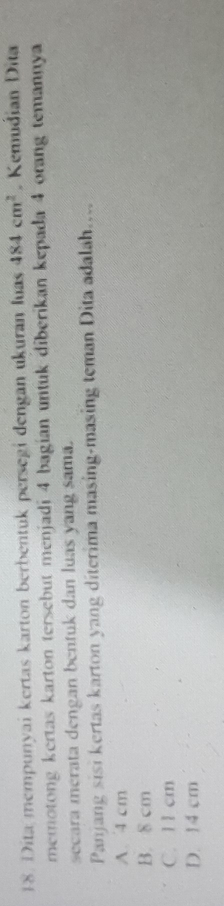 Dita mempunyai kertas karton berbentük persegi dengan ukuran luas 484cm^2 Kemudian Dita
memotong kertas karton tersebut menjadi 4 bagian untuk diberikan kepada 4 orang temannya
secara merata dengan bentuk dan luas yang sama.
Panjang sisi kertas karton yang diterima masing-masing teman Dita adalah....
A. 4 cm
B. 8 cm
C. 11 cm
D. 14 cm