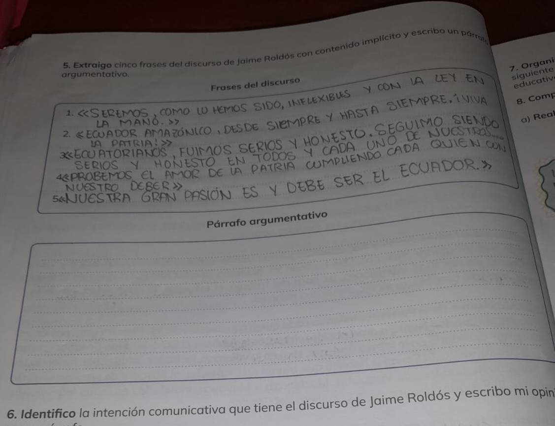 Extraigo cinco frases del discurso de Jaime Roldós con contenido implícito y escribo un párrol 
7. Organi 
argumentativo. 
CON IA LEY EN siguiente 
Frases del discurso 
educativ 

8. Comp 
1. 
m 
2. 《 DOR AMAZONICO DESDE SICMPRE . V Hasta SiEMpre íviva 
SeguimO sie a) Real 
A nó 

PATrial 
a ORIANOS FUIMOS SERIO 
NCO 
CA 
. VHON 
RS 
EMOS FL 
_ 
_ 
Párrafo argumentativo 
_ 
_ 
_ 
_ 
_ 
_ 
_ 
_ 
_ 
6. Identifico la intención comunicativa que tiene el discurso de Jaime Roldós y escribo mi opin